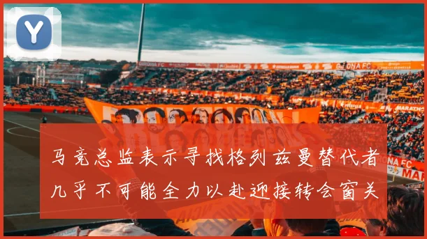马竞总监表示寻找格列兹曼替代者几乎不可能全力以赴迎接转会窗关闭