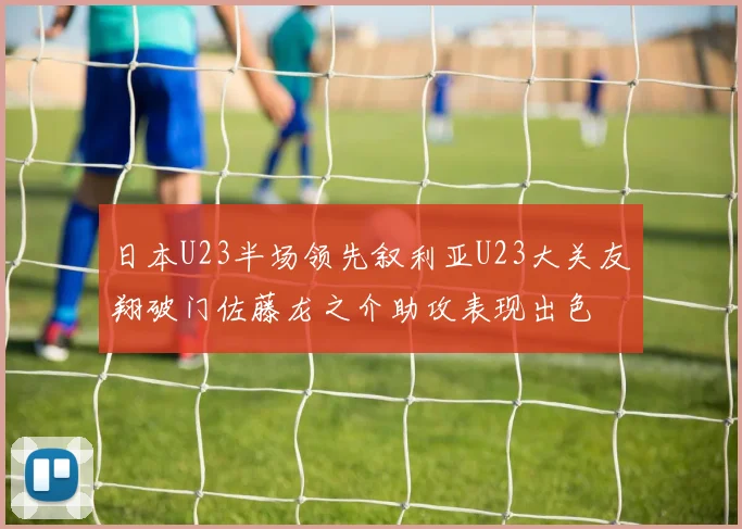 日本U23半场领先叙利亚U23大关友翔破门佐藤龙之介助攻表现出色