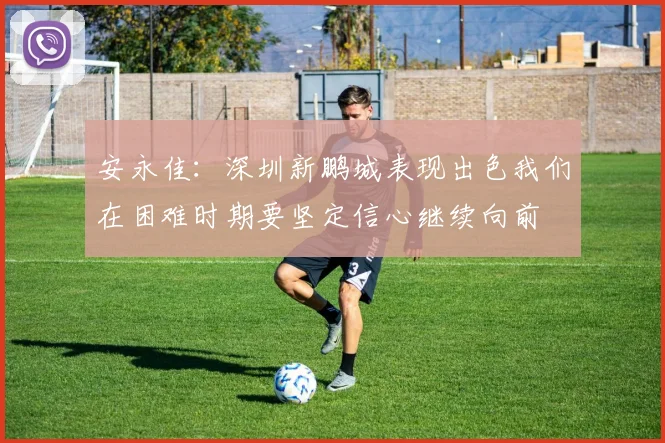 安永佳：深圳新鹏城表现出色我们在困难时期要坚定信心继续向前