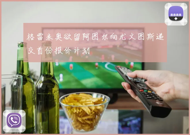 格雷米奥欲留阿图尔向尤文图斯递交首份报价计划