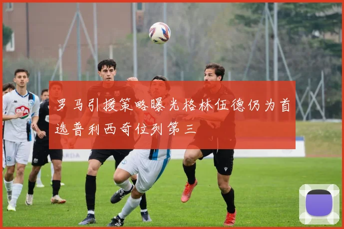 罗马引援策略曝光格林伍德仍为首选普利西奇位列第三