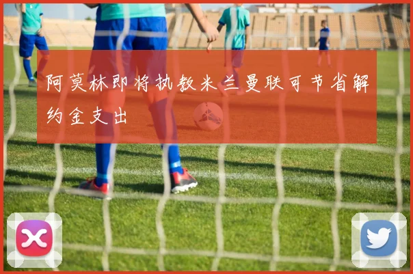 阿莫林即将执教米兰曼联可节省解约金支出