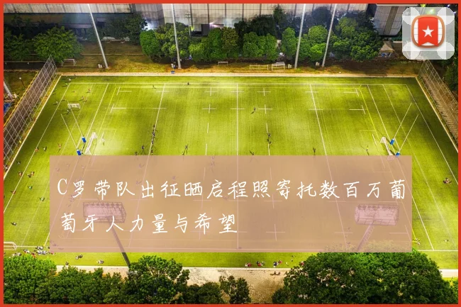 C罗带队出征晒启程照寄托数百万葡萄牙人力量与希望