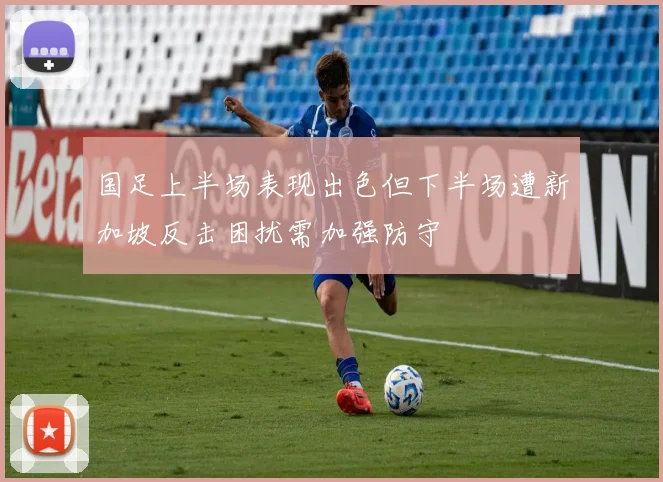国足上半场表现出色但下半场遭新加坡反击困扰需加强防守