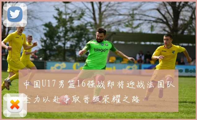 中国U17男篮16强战即将迎战法国队全力以赴争取晋级荣耀之路