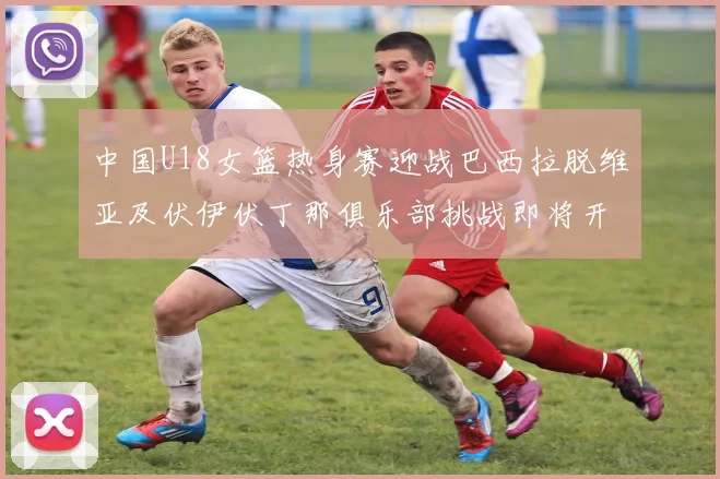 中国U18女篮热身赛迎战巴西拉脱维亚及伏伊伏丁那俱乐部挑战即将开启