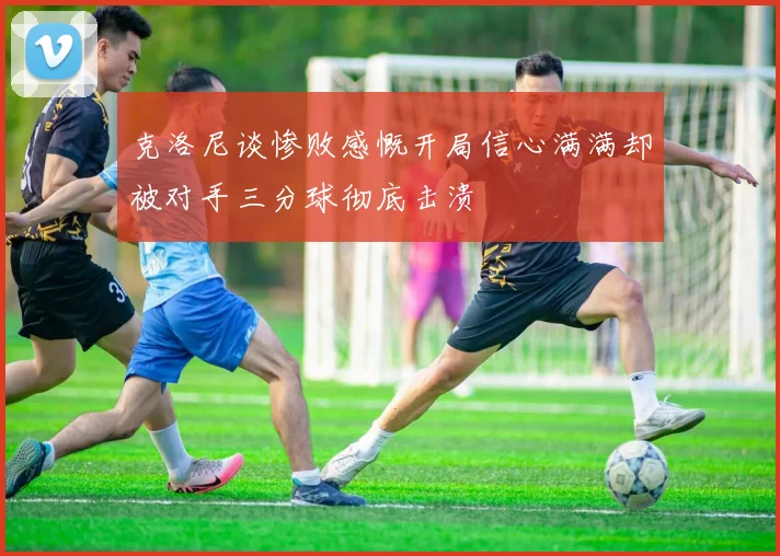 克洛尼谈惨败感慨开局信心满满却被对手三分球彻底击溃