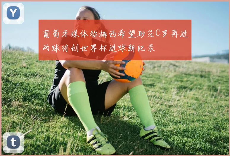 葡萄牙媒体称梅西希望渺茫C罗再进两球将创世界杯进球新纪录