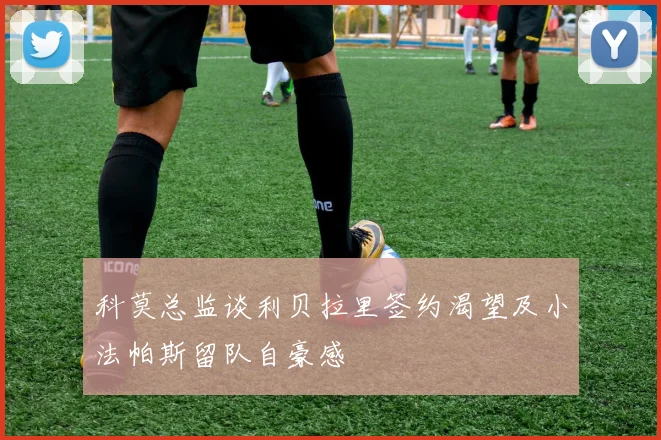 科莫总监谈利贝拉里签约渴望及小法帕斯留队自豪感