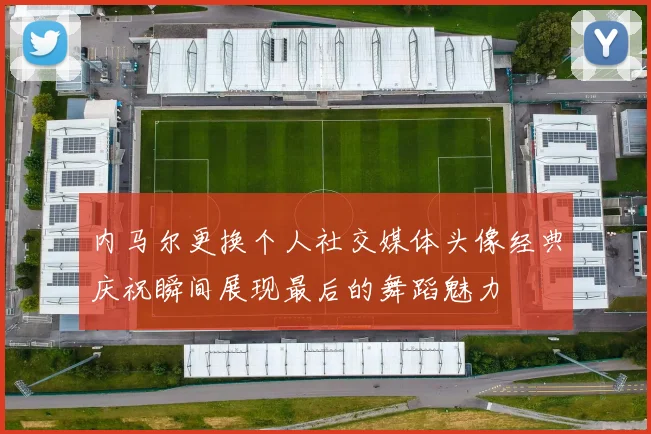 内马尔更换个人社交媒体头像经典庆祝瞬间展现最后的舞蹈魅力