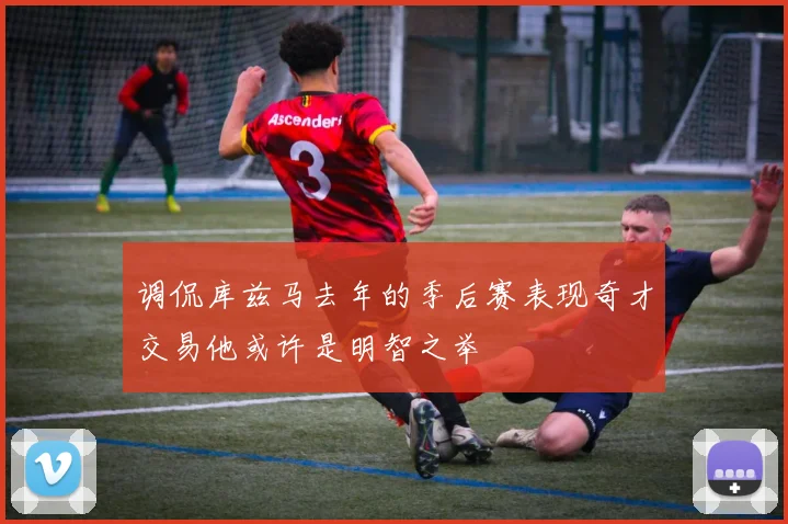调侃库兹马去年的季后赛表现奇才交易他或许是明智之举