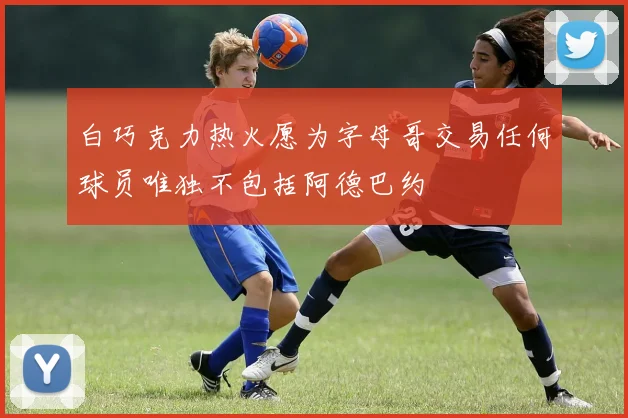 白巧克力热火愿为字母哥交易任何球员唯独不包括阿德巴约