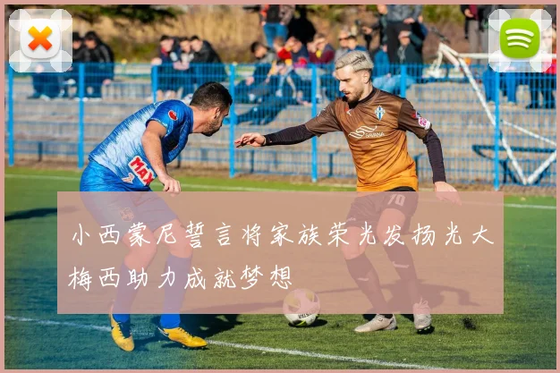 小西蒙尼誓言将家族荣光发扬光大梅西助力成就梦想