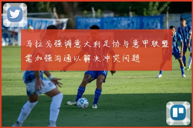 马拉戈强调意大利足协与意甲联盟需加强沟通以解决冲突问题