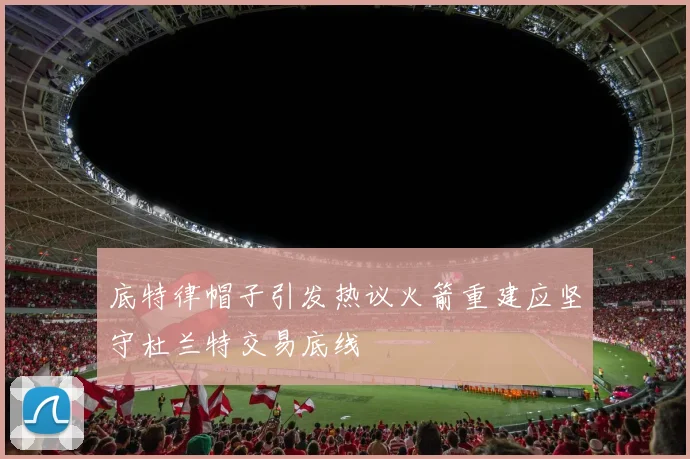 底特律帽子引发热议火箭重建应坚守杜兰特交易底线