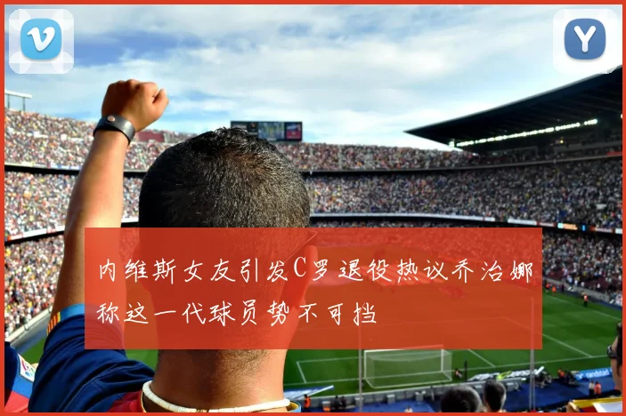 内维斯女友引发C罗退役热议乔治娜称这一代球员势不可挡