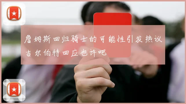 詹姆斯回归骑士的可能性引发热议吉尔伯特回应也许吧