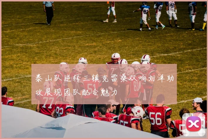 泰山队逆转三镇克雷桑双响刘洋助攻展现团队配合魅力