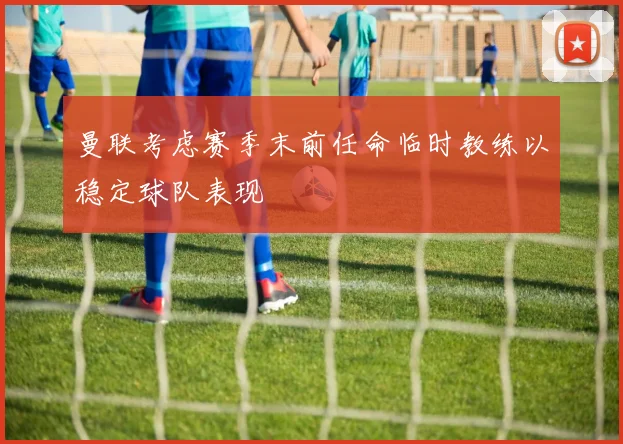 曼联考虑赛季末前任命临时教练以稳定球队表现