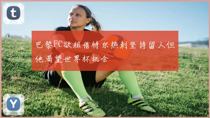 巴黎FC欲租借特尔热刺坚持留人但他渴望世界杯机会