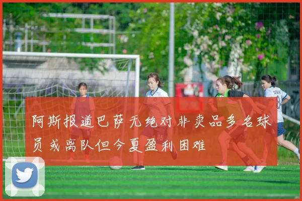 阿斯报道巴萨无绝对非卖品多名球员或离队但今夏盈利困难