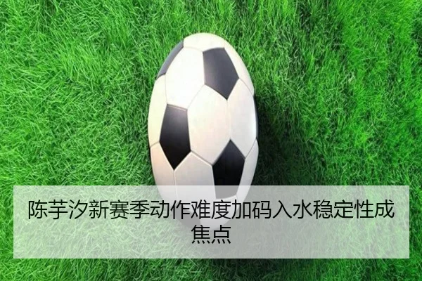 陈芋汐新赛季动作难度加码入水稳定性成焦点 | kaiyunapp